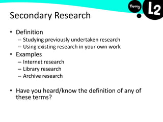 Secondary Research
• Definition
– Studying previously undertaken research
– Using existing research in your own work
• Examples
– Internet research
– Library research
– Archive research
• Have you heard/know the definition of any of
these terms?
 