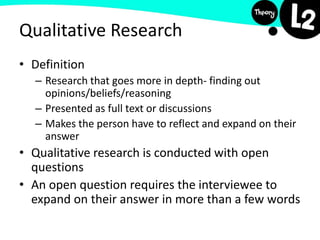 Qualitative Research
• Definition
– Research that goes more in depth- finding out
opinions/beliefs/reasoning
– Presented as full text or discussions
– Makes the person have to reflect and expand on their
answer
• Qualitative research is conducted with open
questions
• An open question requires the interviewee to
expand on their answer in more than a few words
 