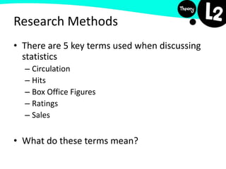 Research Methods
• There are 5 key terms used when discussing
statistics
– Circulation
– Hits
– Box Office Figures
– Ratings
– Sales
• What do these terms mean?
 