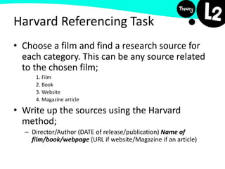 Harvard Referencing Task
• Choose a film and find a research source for
each category. This can be any source related
to the chosen film;
1. Film
2. Book
3. Website
4. Magazine article
• Write up the sources using the Harvard
method;
– Director/Author (DATE of release/publication) Name of
film/book/webpage (URL if website/Magazine if an article)
 