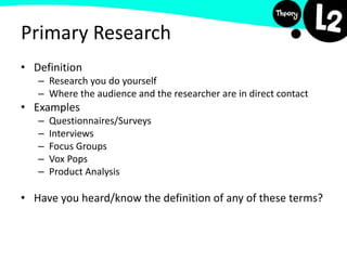 Primary Research
• Definition
– Research you do yourself
– Where the audience and the researcher are in direct contact
• Examples
– Questionnaires/Surveys
– Interviews
– Focus Groups
– Vox Pops
– Product Analysis
• Have you heard/know the definition of any of these terms?
 
