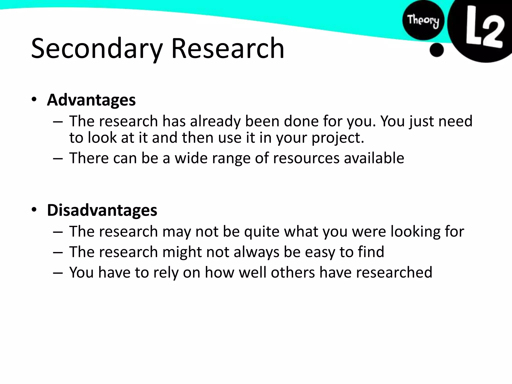 Secondary Research
• Advantages
– The research has already been done for you. You just need
to look at it and then use it in your project.
– There can be a wide range of resources available
• Disadvantages
– The research may not be quite what you were looking for
– The research might not always be easy to find
– You have to rely on how well others have researched
 