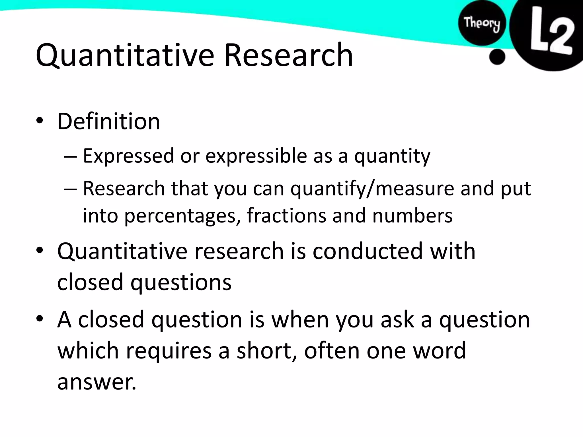 • Definition
– Expressed or expressible as a quantity
– Research that you can quantify/measure and put
into percentages, fractions and numbers
• Quantitative research is conducted with
closed questions
• A closed question is when you ask a question
which requires a short, often one word
answer.
Quantitative Research
 