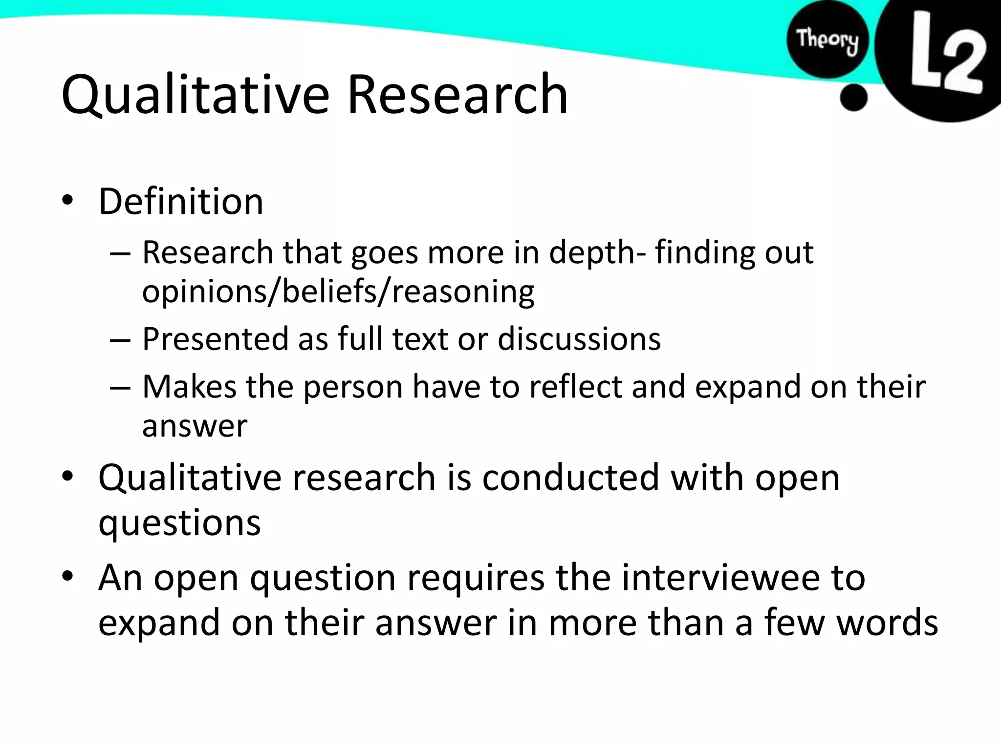 Qualitative Research
• Definition
– Research that goes more in depth- finding out
opinions/beliefs/reasoning
– Presented as full text or discussions
– Makes the person have to reflect and expand on their
answer
• Qualitative research is conducted with open
questions
• An open question requires the interviewee to
expand on their answer in more than a few words
 