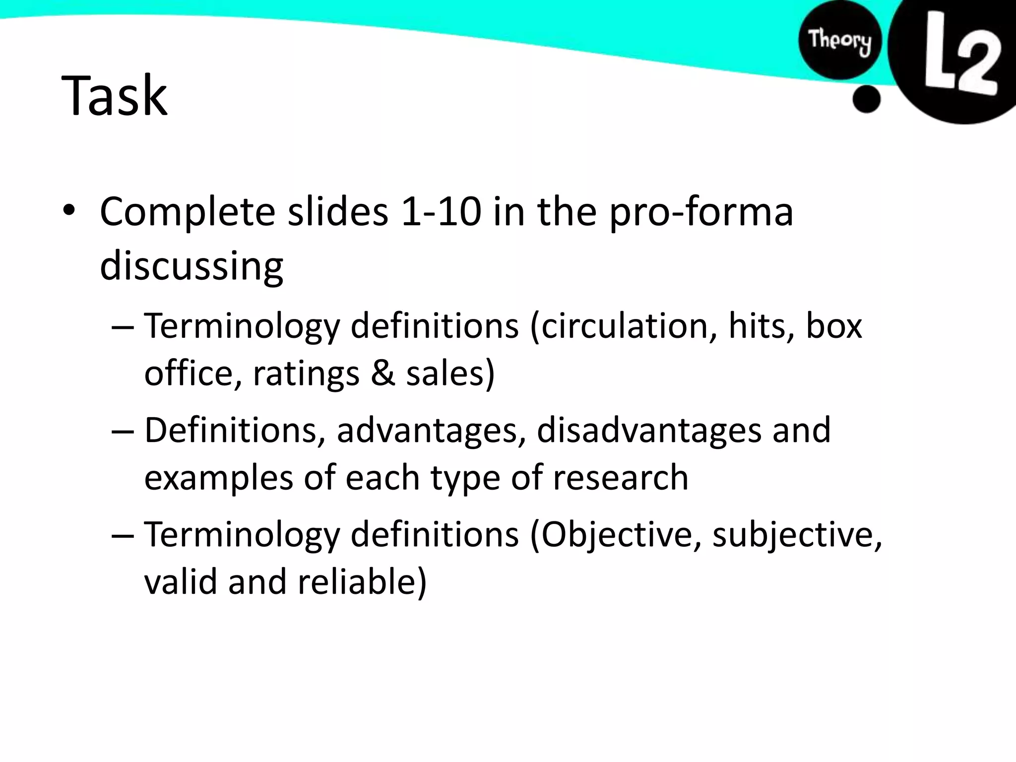 Task
• Complete slides 1-10 in the pro-forma
discussing
– Terminology definitions (circulation, hits, box
office, ratings & sales)
– Definitions, advantages, disadvantages and
examples of each type of research
– Terminology definitions (Objective, subjective,
valid and reliable)
 