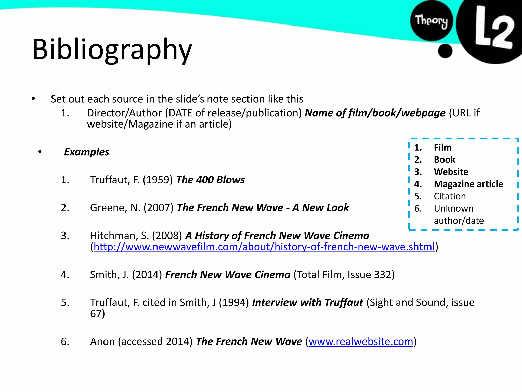 Bibliography
• Set out each source in the slide’s note section like this
1. Director/Author (DATE of release/publication) Name of film/book/webpage (URL if
website/Magazine if an article)
• Examples
1. Truffaut, F. (1959) The 400 Blows
2. Greene, N. (2007) The French New Wave - A New Look
3. Hitchman, S. (2008) A History of French New Wave Cinema
(http://www.newwavefilm.com/about/history-of-french-new-wave.shtml)
4. Smith, J. (2014) French New Wave Cinema (Total Film, Issue 332)
5. Truffaut, F. cited in Smith, J (1994) Interview with Truffaut (Sight and Sound, issue
67)
6. Anon (accessed 2014) The French New Wave (www.realwebsite.com)
1. Film
2. Book
3. Website
4. Magazine article
5. Citation
6. Unknown
author/date
 