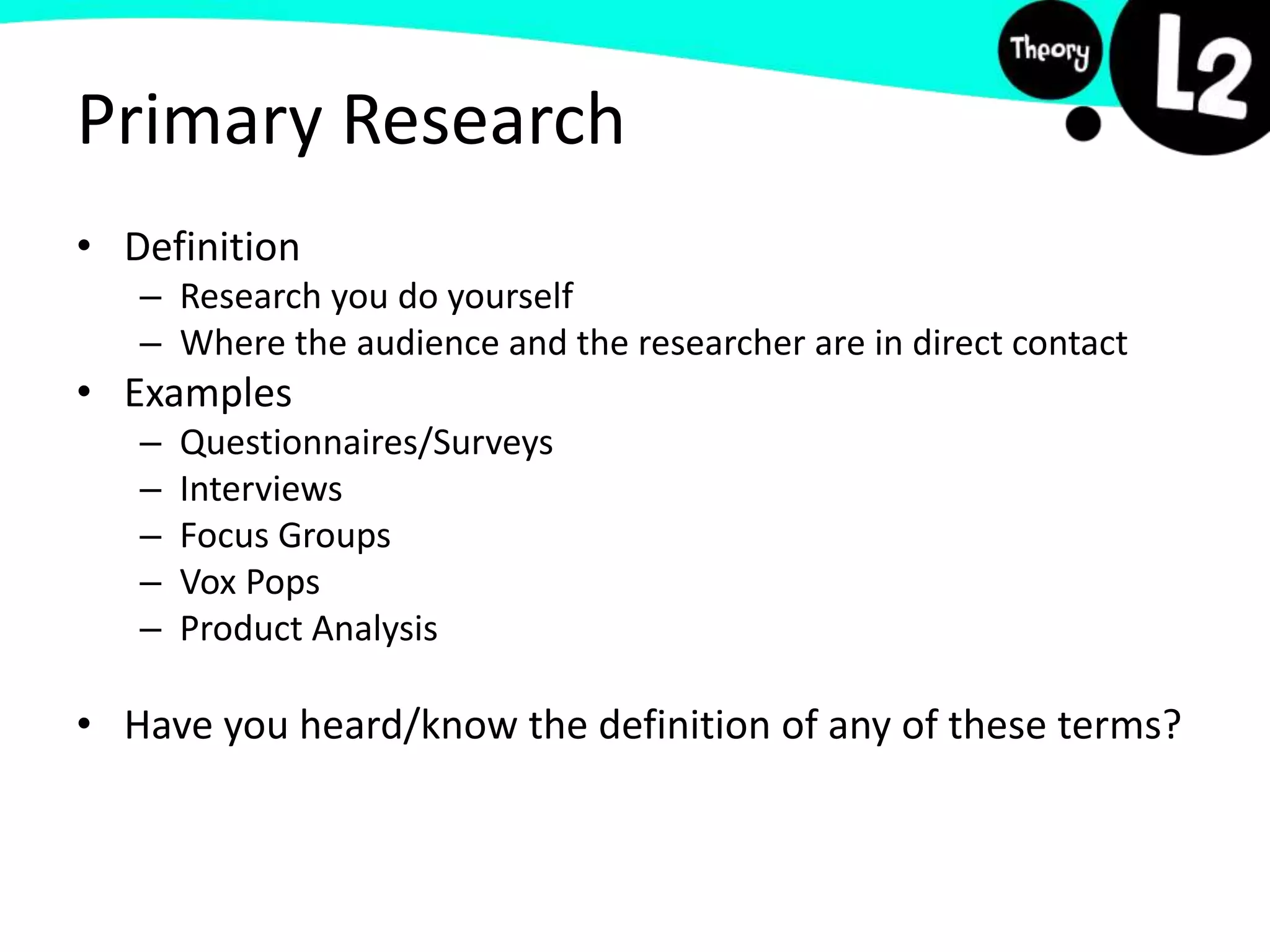 Primary Research
• Definition
– Research you do yourself
– Where the audience and the researcher are in direct contact
• Examples
– Questionnaires/Surveys
– Interviews
– Focus Groups
– Vox Pops
– Product Analysis
• Have you heard/know the definition of any of these terms?
 