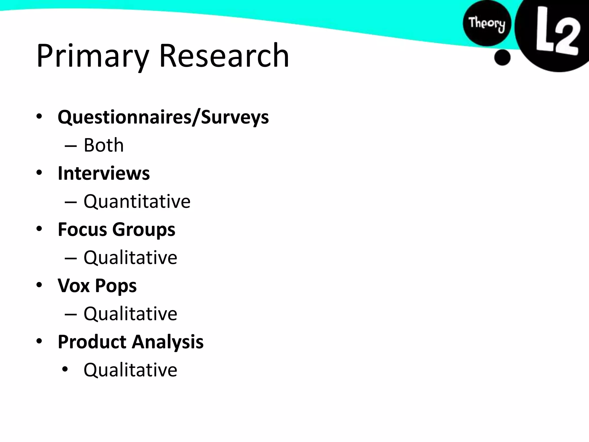Primary Research
• Questionnaires/Surveys
– Both
• Interviews
– Quantitative
• Focus Groups
– Qualitative
• Vox Pops
– Qualitative
• Product Analysis
• Qualitative
 