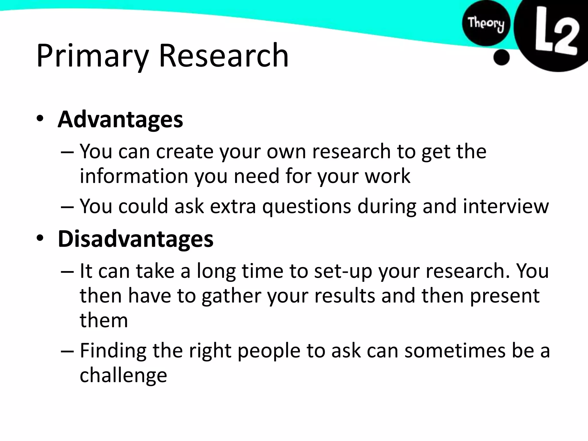 Primary Research
• Advantages
– You can create your own research to get the
information you need for your work
– You could ask extra questions during and interview
• Disadvantages
– It can take a long time to set-up your research. You
then have to gather your results and then present
them
– Finding the right people to ask can sometimes be a
challenge
 