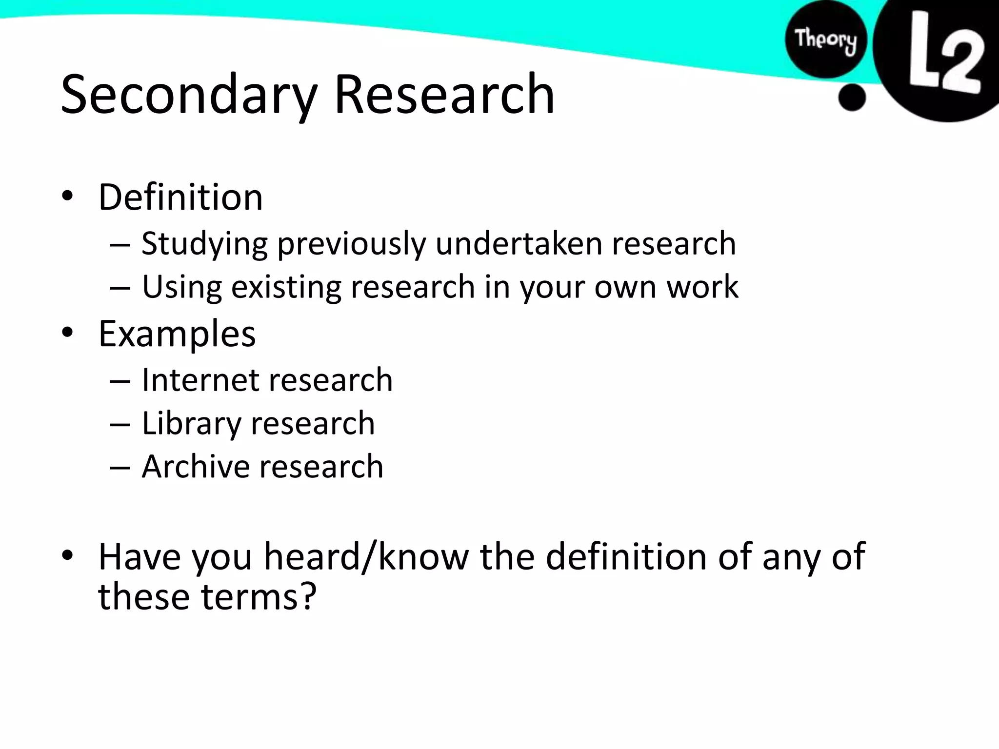Secondary Research
• Definition
– Studying previously undertaken research
– Using existing research in your own work
• Examples
– Internet research
– Library research
– Archive research
• Have you heard/know the definition of any of
these terms?
 