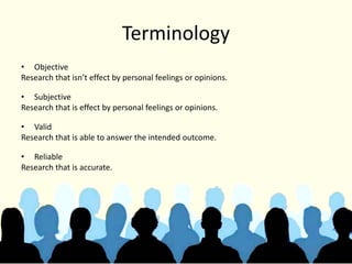 Terminology
• Objective
Research that isn’t effect by personal feelings or opinions.
• Subjective
Research that is effect by personal feelings or opinions.
• Valid
Research that is able to answer the intended outcome.
• Reliable
Research that is accurate.
 