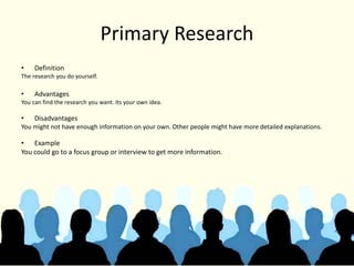 Primary Research
• Definition
The research you do yourself.
• Advantages
You can find the research you want. Its your own idea.
• Disadvantages
You might not have enough information on your own. Other people might have more detailed explanations.
• Example
You could go to a focus group or interview to get more information.
 