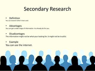 Secondary Research
• Definition
You use research other’s have used.
• Advantages
You can get a wide range of information. Its already do for you.
• Disadvantages
The information might not be what your looking for. It might not be trustful.
• Example
You can use the internet.
 