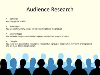 Audience Research
• Definition
Who enjoys the product.
• Advantages
You can see how many people would be willing to see the product.
• Disadvantages
The audience the product could be targeted for could not enjoy it as much.
• Example
You could uses a qualitative research as you could as a group of people what they think of the product
and get more detailed explanation.
 