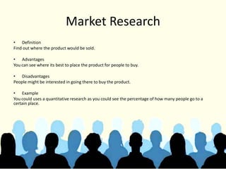 Market Research
• Definition
Find out where the product would be sold.
• Advantages
You can see where its best to place the product for people to buy.
• Disadvantages
People might be interested in going there to buy the product.
• Example
You could uses a quantitative research as you could see the percentage of how many people go to a
certain place.
 