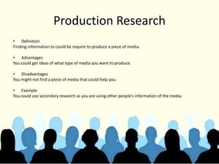 Production Research
• Definition
Finding information to could be require to produce a piece of media.
• Advantages
You could get ideas of what type of media you want to produce.
• Disadvantages
You might not find a piece of media that could help you.
• Example
You could use secondary research as you are using other people’s information of the media.
 