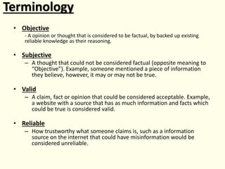 Terminology
• Objective
- A opinion or thought that is considered to be factual, by backed up existing
reliable knowledge as their reasoning.
• Subjective
– A thought that could not be considered factual (opposite meaning to
“Objective”). Example, someone mentioned a piece of information
they believe, however, it may or may not be true.
• Valid
– A claim, fact or opinion that could be considered acceptable. Example,
a website with a source that has as much information and facts which
could be true is considered valid.
• Reliable
– How trustworthy what someone claims is, such as a information
source on the internet that could have misinformation would be
considered unreliable.
 