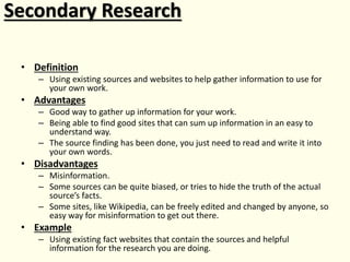 Secondary Research
• Definition
– Using existing sources and websites to help gather information to use for
your own work.
• Advantages
– Good way to gather up information for your work.
– Being able to find good sites that can sum up information in an easy to
understand way.
– The source finding has been done, you just need to read and write it into
your own words.
• Disadvantages
– Misinformation.
– Some sources can be quite biased, or tries to hide the truth of the actual
source’s facts.
– Some sites, like Wikipedia, can be freely edited and changed by anyone, so
easy way for misinformation to get out there.
• Example
– Using existing fact websites that contain the sources and helpful
information for the research you are doing.
 