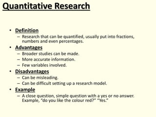 Quantitative Research
• Definition
– Research that can be quantified, usually put into fractions,
numbers and even percentages.
• Advantages
– Broader studies can be made.
– More accurate information.
– Few variables involved.
• Disadvantages
– Can be misleading.
– Can be difficult setting up a research model.
• Example
– A close question, simple question with a yes or no answer.
Example, “do you like the colour red?” “Yes.”
 