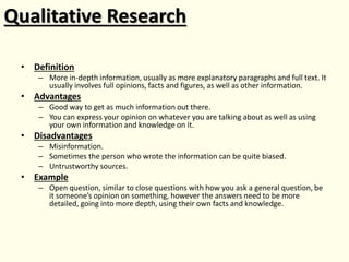 Qualitative Research
• Definition
– More in-depth information, usually as more explanatory paragraphs and full text. It
usually involves full opinions, facts and figures, as well as other information.
• Advantages
– Good way to get as much information out there.
– You can express your opinion on whatever you are talking about as well as using
your own information and knowledge on it.
• Disadvantages
– Misinformation.
– Sometimes the person who wrote the information can be quite biased.
– Untrustworthy sources.
• Example
– Open question, similar to close questions with how you ask a general question, be
it someone’s opinion on something, however the answers need to be more
detailed, going into more depth, using their own facts and knowledge.
 