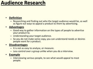 Audience Research
• Definition
– Researching and finding out who the target audience would be, as well
as figure out ways to appeal a product to them by advertising.
• Advantages
– Good way to gather information on the types of people to advertise
your product to.
– Understanding your target audience.
– So you do not make some copy, you can understand needs or desires
people want for a product.
• Disadvantages
– It is not as easy to analyse, or measure.
– Less control over a group unlike when you do a interview.
• Example
– Interviewing various people, to see what would appeal to most
people.
 