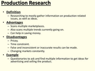 Production Research
• Definition
– Researching to mostly gather information on production related
issues, as well as ideas.
• Advantages
– Scans multiple marketplaces.
– Also scans multiple trends currently going on.
– Can help in saving money.
• Disadvantages
– Pricey.
– Time constraint.
– False and inconsistent or inaccurate results can be made.
– Changing markets constantly.
• Example
– Questionaries to ask and find multiple information to get ideas for
advertising and selling the product.
 