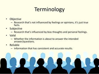 Terminology
• Objective
– Research that’s not influenced by feelings or opinions, it’s just true
facts.
• Subjective
– Research that’s influenced by bias thoughts and personal feelings.
• Valid
– Whether the information is about to answer the intended
answer/questions.
• Reliable
– Information that has consistent and accurate results.
 