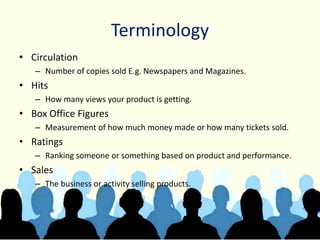 Terminology
• Circulation
– Number of copies sold E.g. Newspapers and Magazines.
• Hits
– How many views your product is getting.
• Box Office Figures
– Measurement of how much money made or how many tickets sold.
• Ratings
– Ranking someone or something based on product and performance.
• Sales
– The business or activity selling products.
 