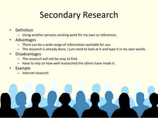 Secondary Research
• Definition
– Using another persons existing work for my own as references.
• Advantages
– There can be a wide range of information available for use.
– The research is already done, I just need to look at it and type it in my own words.
• Disadvantages
– The research will not be easy to find.
– Have to rely on how well researched the others have made it.
• Example
– Internet research
 