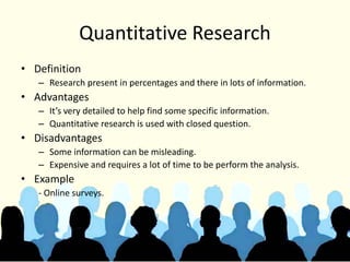 Quantitative Research
• Definition
– Research present in percentages and there in lots of information.
• Advantages
– It’s very detailed to help find some specific information.
– Quantitative research is used with closed question.
• Disadvantages
– Some information can be misleading.
– Expensive and requires a lot of time to be perform the analysis.
• Example
- Online surveys.
 
