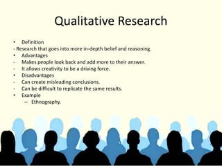 Qualitative Research
• Definition
- Research that goes into more in-depth belief and reasoning.
• Advantages
- Makes people look back and add more to their answer.
- It allows creativity to be a driving force.
• Disadvantages
- Can create misleading conclusions.
- Can be difficult to replicate the same results.
• Example
– Ethnography.
 