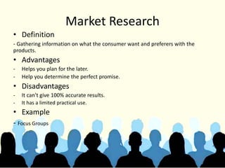 Market Research
• Definition
- Gathering information on what the consumer want and preferers with the
products.
• Advantages
- Helps you plan for the later.
- Help you determine the perfect promise.
• Disadvantages
- It can't give 100% accurate results.
- It has a limited practical use.
• Example
- Focus Groups
 