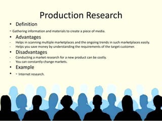Production Research
• Definition
- Gathering information and materials to create a piece of media.
• Advantages
- Helps in scanning multiple marketplaces and the ongoing trends in such marketplaces easily.
- Helps you save money by understanding the requirements of the target customer.
• Disadvantages
- Conducting a market research for a new product can be costly.
- You can constantly change markets.
• Example
• - Internet research.
 