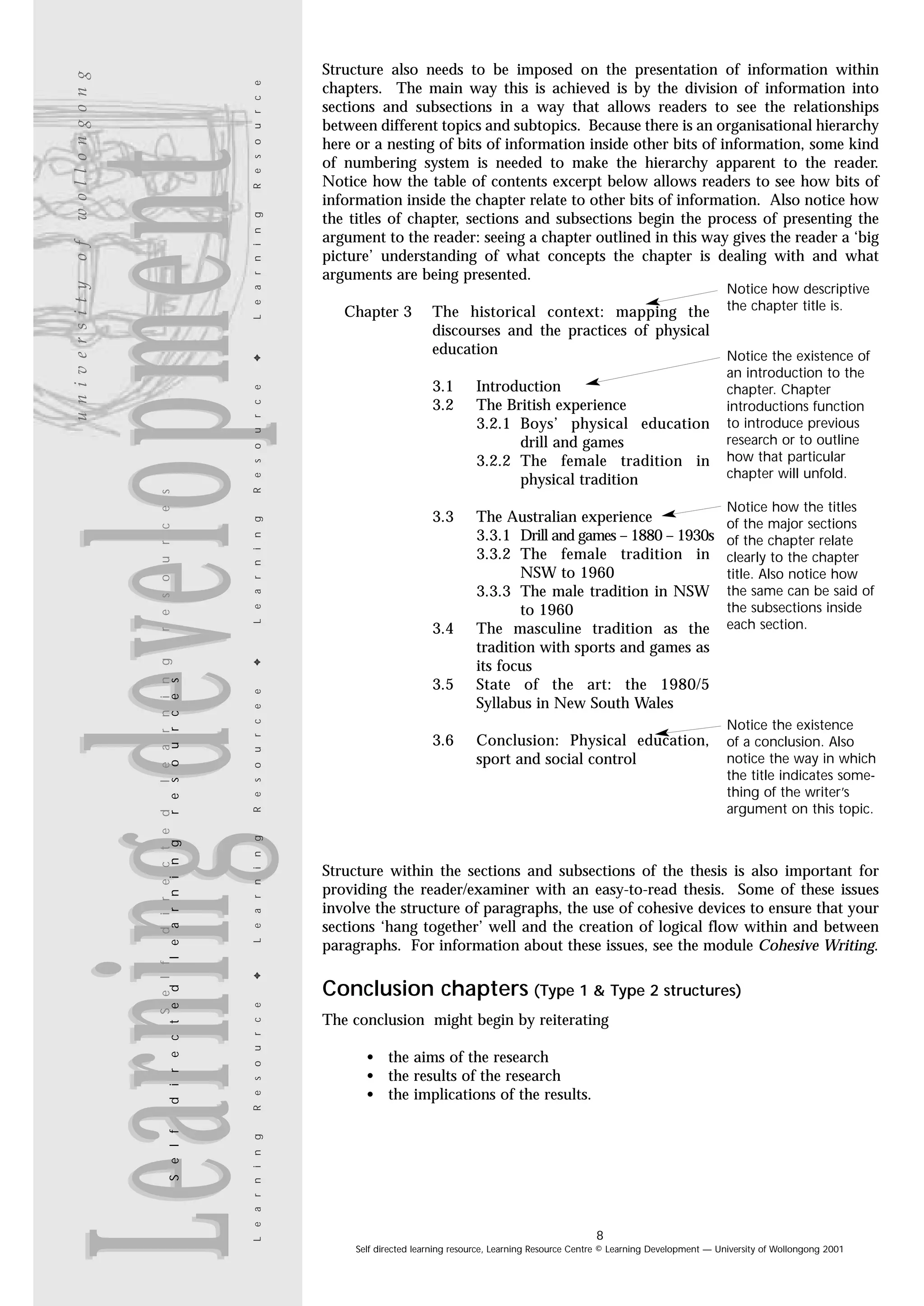L e a r n i n g

Learning development

R e s o u r c e

w o l l o n g o n g
o f

R e s o u r c e

The historical context: mapping the
discourses and the practices of physical
education
3.1
3.2

Introduction
The British experience
3.2.1 Boys’ physical education
drill and games
3.2.2 The female tradition in
physical tradition

3.3

The Australian experience
3.3.1 Drill and games – 1880 – 1930s
3.3.2 The female tradition in
NSW to 1960
3.3.3 The male tradition in NSW
to 1960
The masculine tradition as the
tradition with sports and games as
its focus
State of the art: the 1980/5
Syllabus in New South Wales

3.4

L e a r n i n g

R e s o u r c e e

✦

L e a r n i n g

Chapter 3

3.5

3.6

Conclusion: Physical education,
sport and social control

Notice how descriptive
the chapter title is.

Notice the existence of
an introduction to the
chapter. Chapter
introductions function
to introduce previous
research or to outline
how that particular
chapter will unfold.
Notice how the titles
of the major sections
of the chapter relate
clearly to the chapter
title. Also notice how
the same can be said of
the subsections inside
each section.

Notice the existence
of a conclusion. Also
notice the way in which
the title indicates something of the writer’s
argument on this topic.

Structure within the sections and subsections of the thesis is also important for
providing the reader/examiner with an easy-to-read thesis. Some of these issues
involve the structure of paragraphs, the use of cohesive devices to ensure that your
sections ‘hang together’ well and the creation of logical flow within and between
paragraphs. For information about these issues, see the module Cohesive Writing.

✦

R e s o u r c e
L e a r n i n g

S e l f

S e l f
d i r e c t e d
l e a r n i n g
d i r e c t e d
l e a r n i n g
r e s o u r c e s

r e s o u r c e s

✦

u n i v e r s i t y

Structure also needs to be imposed on the presentation of information within
chapters. The main way this is achieved is by the division of information into
sections and subsections in a way that allows readers to see the relationships
between different topics and subtopics. Because there is an organisational hierarchy
here or a nesting of bits of information inside other bits of information, some kind
of numbering system is needed to make the hierarchy apparent to the reader.
Notice how the table of contents excerpt below allows readers to see how bits of
information inside the chapter relate to other bits of information. Also notice how
the titles of chapter, sections and subsections begin the process of presenting the
argument to the reader: seeing a chapter outlined in this way gives the reader a ‘big
picture’ understanding of what concepts the chapter is dealing with and what
arguments are being presented.

Conclusion chapters (Type 1 & Type 2 structures)
The conclusion might begin by reiterating
• the aims of the research
• the results of the research
• the implications of the results.

8
Self directed learning resource, Learning Resource Centre © Learning Development — University of Wollongong 2001

 