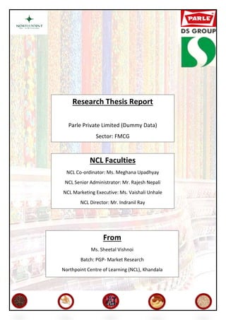 Research Thesis Report
Parle Private Limited (Dummy Data)
Sector: FMCG
Sector of Internship: FMCG
NCL Faculties
NCL Co-ordinator: Ms. Meghana Upadhyay
NCL Senior Administrator: Mr. Rajesh Nepali
NCL Marketing Executive: Ms. Vaishali Unhale
NCL Director: Mr. Indranil Ray
From
Ms. Sheetal Vishnoi
Batch: PGP- Market Research
Northpoint Centre of Learning (NCL), Khandala
 