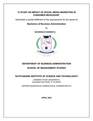 “A STUDY ON IMPACT OF SOCIAL MEDIA MARKETING IN
CONSUMER BEHAVIOUR”
Submitted in partial fulfillment of the requirements for the award of
Bachelors of Business Administration
By
NAVEENA.R (39280073)
DEPARTMENT OF BUSINESS ADMINISTRATION
SCHOOL OF MANAGEMENT STUDIES
SATHYABAMA INSTITUTE OF SCIENCE AND TECHNOLOGHY
(DEEMED TO BE UNIVERSITY)
Accredited with Grade “A” by NAAC
JEPPIAR NAGAR,RAJIV GANDHI SALAI, CHENNAI-600119.
APRIL 2022
 