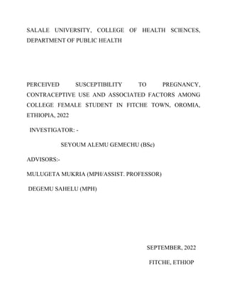 SALALE UNIVERSITY, COLLEGE OF HEALTH SCIENCES,
DEPARTMENT OF PUBLIC HEALTH
PERCEIVED SUSCEPTIBILITY TO PREGNANCY,
CONTRACEPTIVE USE AND ASSOCIATED FACTORS AMONG
COLLEGE FEMALE STUDENT IN FITCHE TOWN, OROMIA,
ETHIOPIA, 2022
INVESTIGATOR: -
SEYOUM ALEMU GEMECHU (BSc)
ADVISORS:-
MULUGETA MUKRIA (MPH/ASSIST. PROFESSOR)
DEGEMU SAHELU (MPH)
SEPTEMBER, 2022
FITCHE, ETHIOP
 