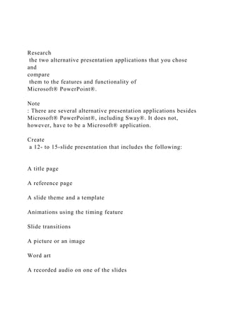 Research
the two alternative presentation applications that you chose
and
compare
them to the features and functionality of
Microsoft® PowerPoint®.
Note
: There are several alternative presentation applications besides
Microsoft® PowerPoint®, including Sway®. It does not,
however, have to be a Microsoft® application.
Create
a 12- to 15-slide presentation that includes the following:
A title page
A reference page
A slide theme and a template
Animations using the timing feature
Slide transitions
A picture or an image
Word art
A recorded audio on one of the slides
 