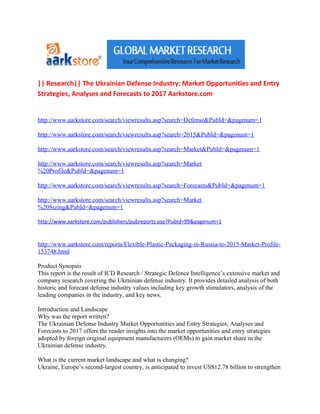 || Research|| The Ukrainian Defense Industry: Market Opportunities and Entry
Strategies, Analyses and Forecasts to 2017 Aarkstore.com


http://www.aarkstore.com/search/viewresults.asp?search=Defense&PubId=&pagenum=1

http://www.aarkstore.com/search/viewresults.asp?search=2015&PubId=&pagenum=1

http://www.aarkstore.com/search/viewresults.asp?search=Market&PubId=&pagenum=1

http://www.aarkstore.com/search/viewresults.asp?search=Market
%20Profile&PubId=&pagenum=1

http://www.aarkstore.com/search/viewresults.asp?search=Forecasts&PubId=&pagenum=1

http://www.aarkstore.com/search/viewresults.asp?search=Market
%20Sizing&PubId=&pagenum=1

http://www.aarkstore.com/publishers/pubreports.asp?PubId=99&pagenum=1


http://www.aarkstore.com/reports/Flexible-Plastic-Packaging-in-Russia-to-2015-Market-Profile-
153748.html

Product Synopsis
This report is the result of ICD Research / Strategic Defence Intelligence’s extensive market and
company research covering the Ukrainian defense industry. It provides detailed analysis of both
historic and forecast defense industry values including key growth stimulators, analysis of the
leading companies in the industry, and key news.

Introduction and Landscape
Why was the report written?
The Ukrainian Defense Industry Market Opportunities and Entry Strategies, Analyses and
Forecasts to 2017 offers the reader insights into the market opportunities and entry strategies
adopted by foreign original equipment manufacturers (OEMs) to gain market share in the
Ukrainian defense industry.

What is the current market landscape and what is changing?
Ukraine, Europe’s second-largest country, is anticipated to invest US$12.78 billion to strengthen
 