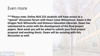 Even more
***Please note: Online BUS 215 students will have access to a
“special” discussion forum with Dawn Lowe Wincentsen. Dawn is the
Oregon Tech Wilsonville and Distance Education Librarian. Dawn has
volunteered to assist with the development of the final project
papers. Next week you will be asked to submit your final project
proposal and working thesis. Dawn will be assisting with this
discussion as well.
 