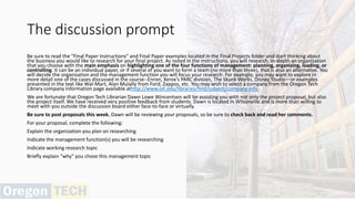 The discussion prompt
Be sure to read the "Final Paper Instructions" and Final Paper examples located in the Final Projects folder and start thinking about
the business you would like to research for your final project. As noted in the instructions, you will research, in-depth an organization
that you choose with the main emphasis on highlighting one of the four functions of management: planning, organizing, leading, or
controlling. It can be an individual paper, or if several of you want to form a team (no more than three), that is also an alternative. You
will decide the organization and the management function you will focus your research. For example, you may want to explore in
more detail one of the cases discussed in the course--Enron, Xerox’s PARC division, The Skunk Works, Disney Studio—or examples
presented in the text like Wal-Mart, Alan Mulally from Ford, Zappos, etc. You may wish to select a company from the Oregon Tech
Library company information page available athttp://www.oit.edu/libraries/find/subject/company-info.
We are fortunate that Oregon Tech Librarian Dawn Lowe Wincentsen will be assisting you with not only the project proposal, but also
the project itself. We have received very positive feedback from students. Dawn is located in Wilsonville and is more than willing to
meet with you outside the discussion board either face-to-face or virtually.
Be sure to post proposals this week. Dawn will be reviewing your proposals, so be sure to check back and read her comments.
For your proposal, complete the following:
Explain the organization you plan on researching
Indicate the management function(s) you will be researching
Indicate working research topic
Briefly explain "why" you chose this management topic
 