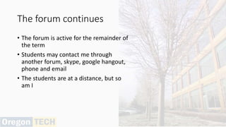 The forum continues
• The forum is active for the remainder of
the term
• Students may contact me through
another forum, skype, google hangout,
phone and email
• The students are at a distance, but so
am I
 