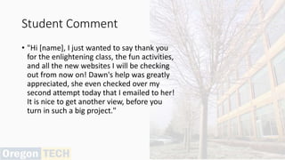 Student Comment
• "Hi [name], I just wanted to say thank you
for the enlightening class, the fun activities,
and all the new websites I will be checking
out from now on! Dawn's help was greatly
appreciated, she even checked over my
second attempt today that I emailed to her!
It is nice to get another view, before you
turn in such a big project."
 