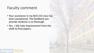 Faculty comment
• Your assistance in my BUS 215 class has
been exceptional. The feedback you
provide students is so thorough.
• Yes, I did note improvement from the
draft to final papers.
 