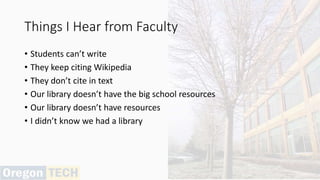 Things I Hear from Faculty
• Students can’t write
• They keep citing Wikipedia
• They don’t cite in text
• Our library doesn’t have the big school resources
• Our library doesn’t have resources
• I didn’t know we had a library
 