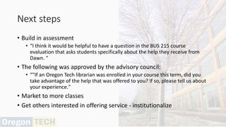 Next steps
• Build in assessment
• “I think it would be helpful to have a question in the BUS 215 course
evaluation that asks students specifically about the help they receive from
Dawn. “
• The following was approved by the advisory council:
• “"If an Oregon Tech librarian was enrolled in your course this term, did you
take advantage of the help that was offered to you? If so, please tell us about
your experience."
• Market to more classes
• Get others interested in offering service - institutionalize
 