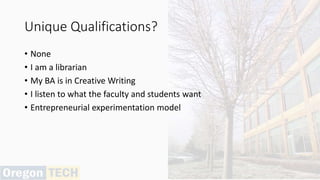 Unique Qualifications?
• None
• I am a librarian
• My BA is in Creative Writing
• I listen to what the faculty and students want
• Entrepreneurial experimentation model
 