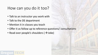 How can you do it too?
• Talk to an instructor you work with
• Talk to the DE department
• Mention it in classes you teach
• Offer it as follow up to reference questions/ consultations
• Read over people’s shoulders ( Joke)
 