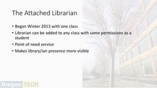 The Attached Librarian
• Began Winter 2013 with one class
• Librarian can be added to any class with same permissions as a
student
• Point of need service
• Makes library/ian presence more visible
 