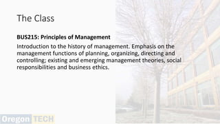 The Class
BUS215: Principles of Management
Introduction to the history of management. Emphasis on the
management functions of planning, organizing, directing and
controlling; existing and emerging management theories, social
responsibilities and business ethics.
 